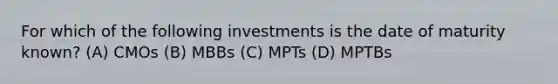 For which of the following investments is the date of maturity known? (A) CMOs (B) MBBs (C) MPTs (D) MPTBs