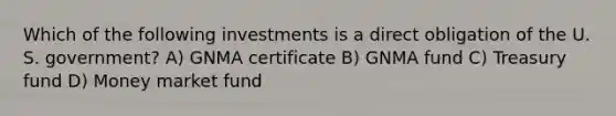 Which of the following investments is a direct obligation of the U. S. government? A) GNMA certificate B) GNMA fund C) Treasury fund D) Money market fund