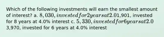 Which of the following investments will earn the smallest amount of interest? a. 8,030, invested for 2 years at 2.0% interest b.1,901, invested for 8 years at 4.0% interest c. 5,330, invested for 6 years at 2.0% interest d.3,970, invested for 6 years at 4.0% interest