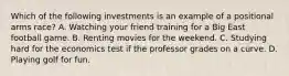 Which of the following investments is an example of a positional arms race? A. Watching your friend training for a Big East football game. B. Renting movies for the weekend. C. Studying hard for the economics test if the professor grades on a curve. D. Playing golf for fun.