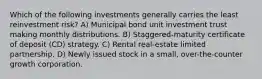 Which of the following investments generally carries the least reinvestment risk? A) Municipal bond unit investment trust making monthly distributions. B) Staggered-maturity certificate of deposit (CD) strategy. C) Rental real-estate limited partnership. D) Newly issued stock in a small, over-the-counter growth corporation.