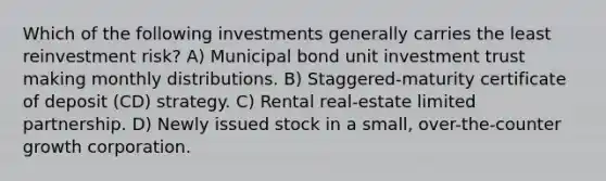 Which of the following investments generally carries the least reinvestment risk? A) Municipal bond unit investment trust making monthly distributions. B) Staggered-maturity certificate of deposit (CD) strategy. C) Rental real-estate limited partnership. D) Newly issued stock in a small, over-the-counter growth corporation.