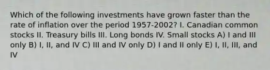 Which of the following investments have grown faster than the rate of inflation over the period 1957-2002? I. Canadian common stocks II. Treasury bills III. Long bonds IV. Small stocks A) I and III only B) I, II, and IV C) III and IV only D) I and II only E) I, II, III, and IV