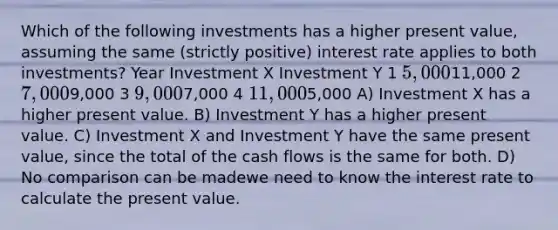 Which of the following investments has a higher present value, assuming the same (strictly positive) interest rate applies to both investments? Year Investment X Investment Y 1 5,00011,000 2 7,0009,000 3 9,0007,000 4 11,0005,000 A) Investment X has a higher present value. B) Investment Y has a higher present value. C) Investment X and Investment Y have the same present value, since the total of the cash flows is the same for both. D) No comparison can be madewe need to know the interest rate to calculate the present value.