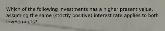 Which of the following investments has a higher present value, assuming the same (strictly positive) interest rate applies to both investments?