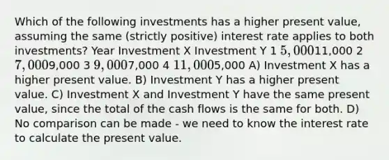 Which of the following investments has a higher present value, assuming the same (strictly positive) interest rate applies to both investments? Year Investment X Investment Y 1 5,00011,000 2 7,0009,000 3 9,0007,000 4 11,0005,000 A) Investment X has a higher present value. B) Investment Y has a higher present value. C) Investment X and Investment Y have the same present value, since the total of the cash flows is the same for both. D) No comparison can be made - we need to know the interest rate to calculate the present value.