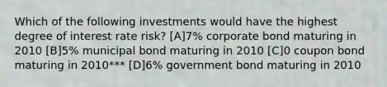 Which of the following investments would have the highest degree of interest rate risk? [A]7% corporate bond maturing in 2010 [B]5% municipal bond maturing in 2010 [C]0 coupon bond maturing in 2010*** [D]6% government bond maturing in 2010