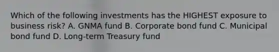 Which of the following investments has the HIGHEST exposure to business risk? A. GNMA fund B. Corporate bond fund C. Municipal bond fund D. Long-term Treasury fund