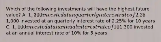 Which of the following investments will have the highest future value? A. 1,300 invested at an quarterly interest rate of 2.25% for 5 years B.1,000 invested at an quarterly interest rate of 2.25% for 10 years C. 1,000 invested at an annual interest rate of 10% for 10 years D.1,300 invested at an annual interest rate of 10% for 5 years