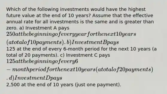 Which of the following investments would have the highest future value at the end of 10 years? Assume that the effective annual rate for all investments is the same and is <a href='https://www.questionai.com/knowledge/ktgHnBD4o3-greater-than' class='anchor-knowledge'>greater than</a> zero. a) Investment A pays 250 at the beginning of every year for the next 10 years (a total of 10 payments). b) Investment B pays125 at the end of every 6-month period for the next 10 years (a total of 20 payments). c) Investment C pays 125 at the beginning of every 6-month period for the next 10 years (a total of 20 payments). d) Investment D pays2,500 at the end of 10 years (just one payment).