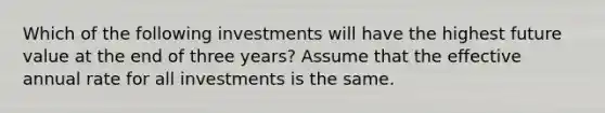 Which of the following investments will have the highest future value at the end of three years? Assume that the effective annual rate for all investments is the same.