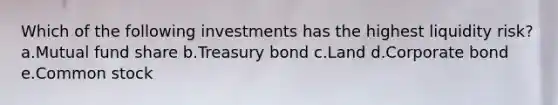 Which of the following investments has the highest liquidity risk? a.Mutual fund share b.Treasury bond c.Land d.Corporate bond e.Common stock