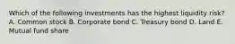 Which of the following investments has the highest liquidity risk? A. Common stock B. Corporate bond C. Treasury bond D. Land E. Mutual fund share