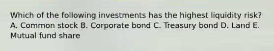 Which of the following investments has the highest liquidity risk? A. Common stock B. Corporate bond C. Treasury bond D. Land E. Mutual fund share