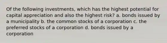 Of the following investments, which has the highest potential for capital appreciation and also the highest risk? a. bonds issued by a municipality b. the common stocks of a corporation c. the preferred stocks of a corporation d. bonds issued by a corporation