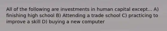 All of the following are investments in human capital except... A) finishing high school B) Attending a trade school C) practicing to improve a skill D) buying a new computer