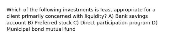 Which of the following investments is least appropriate for a client primarily concerned with liquidity? A) Bank savings account B) Preferred stock C) Direct participation program D) Municipal bond mutual fund