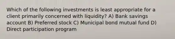 Which of the following investments is least appropriate for a client primarily concerned with liquidity? A) Bank savings account B) Preferred stock C) Municipal bond mutual fund D) Direct participation program