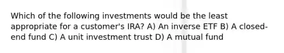 Which of the following investments would be the least appropriate for a customer's IRA? A) An inverse ETF B) A closed-end fund C) A unit investment trust D) A mutual fund