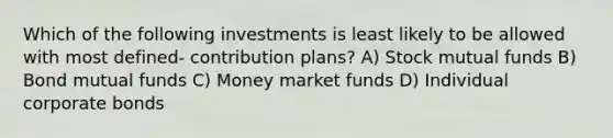 Which of the following investments is least likely to be allowed with most defined- contribution plans? A) Stock mutual funds B) Bond mutual funds C) Money market funds D) Individual corporate bonds