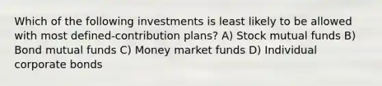 Which of the following investments is least likely to be allowed with most defined-contribution plans? A) Stock mutual funds B) Bond mutual funds C) Money market funds D) Individual corporate bonds