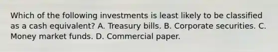 Which of the following investments is least likely to be classified as a cash equivalent? A. Treasury bills. B. Corporate securities. C. Money market funds. D. Commercial paper.