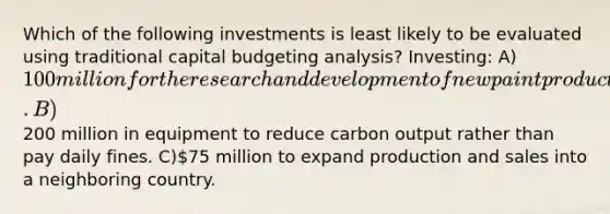 Which of the following investments is least likely to be evaluated using traditional capital budgeting analysis? Investing: A)100 million for the research and development of new paint products. B)200 million in equipment to reduce carbon output rather than pay daily fines. C)75 million to expand production and sales into a neighboring country.