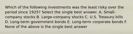 Which of the following investments was the least risky over the period since 1925? Select the single best answer. A. Small-company stocks B. Large-company stocks C. U.S. Treasury bills D. Long-term government bonds E. Long-term corporate bonds F. None of the above is the single best answer