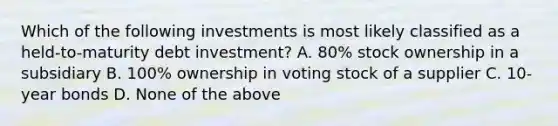 Which of the following investments is most likely classified as a held-to-maturity debt investment? A. 80% stock ownership in a subsidiary B. 100% ownership in voting stock of a supplier C. 10-year bonds D. None of the above