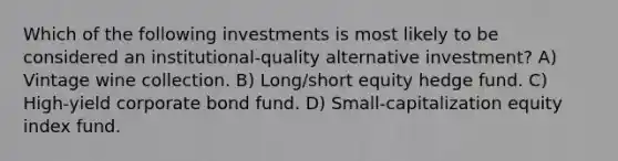 Which of the following investments is most likely to be considered an institutional-quality alternative investment? A) Vintage wine collection. B) Long/short equity hedge fund. C) High-yield corporate bond fund. D) Small-capitalization equity index fund.