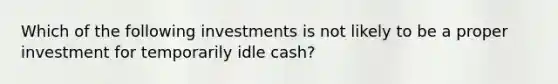 Which of the following investments is not likely to be a proper investment for temporarily idle cash?