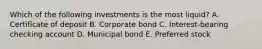 Which of the following investments is the most liquid? A. Certificate of deposit B. Corporate bond C. Interest-bearing checking account D. Municipal bond E. Preferred stock