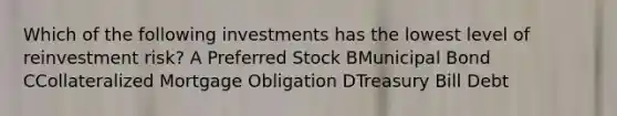 Which of the following investments has the lowest level of reinvestment risk? A Preferred Stock BMunicipal Bond CCollateralized Mortgage Obligation DTreasury Bill Debt