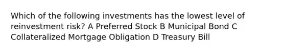 Which of the following investments has the lowest level of reinvestment risk? A Preferred Stock B Municipal Bond C Collateralized Mortgage Obligation D Treasury Bill