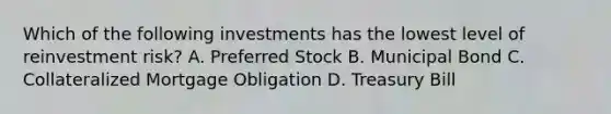 Which of the following investments has the lowest level of reinvestment risk? A. Preferred Stock B. Municipal Bond C. Collateralized Mortgage Obligation D. Treasury Bill