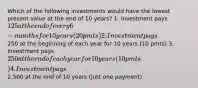 Which of the following investments would have the lowest present value at the end of 10 years? 1. Investment pays 125 at the end of every 6-months for 10 years (20 pmts) 2. Investment pays250 at the beginning of each year for 10 years (10 pmts) 3. Investment pays 250 at the end of each year for 10 years (10 pmts) 4. Investment pays2,500 at the end of 10 years (just one payment)