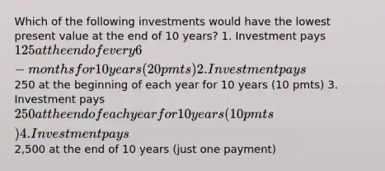 Which of the following investments would have the lowest present value at the end of 10 years? 1. Investment pays 125 at the end of every 6-months for 10 years (20 pmts) 2. Investment pays250 at the beginning of each year for 10 years (10 pmts) 3. Investment pays 250 at the end of each year for 10 years (10 pmts) 4. Investment pays2,500 at the end of 10 years (just one payment)