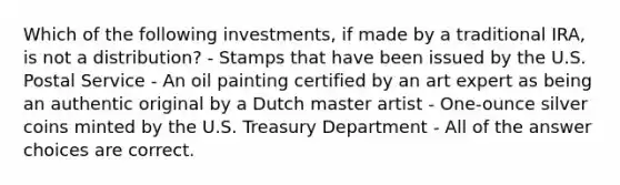 Which of the following investments, if made by a traditional IRA, is not a distribution? - Stamps that have been issued by the U.S. Postal Service - An oil painting certified by an art expert as being an authentic original by a Dutch master artist - One-ounce silver coins minted by the U.S. Treasury Department - All of the answer choices are correct.