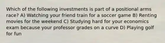 Which of the following investments is part of a positional arms race? A) Watching your friend train for a soccer game B) Renting movies for the weekend C) Studying hard for your economics exam because your professor grades on a curve D) Playing golf for fun