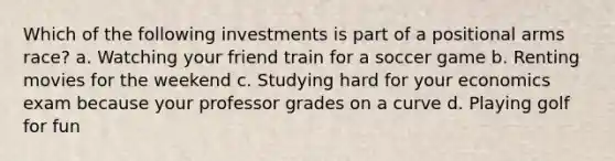 Which of the following investments is part of a positional arms race? a. Watching your friend train for a soccer game b. Renting movies for the weekend c. Studying hard for your economics exam because your professor grades on a curve d. Playing golf for fun