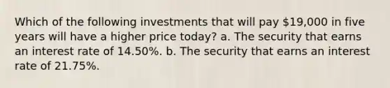 Which of the following investments that will pay 19,000 in five years will have a higher price today? a. The security that earns an interest rate of 14.50%. b. The security that earns an interest rate of 21.75%.