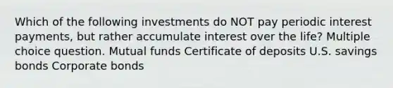 Which of the following investments do NOT pay periodic interest payments, but rather accumulate interest over the life? Multiple choice question. Mutual funds Certificate of deposits U.S. savings bonds Corporate bonds