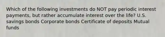 Which of the following investments do NOT pay periodic interest payments, but rather accumulate interest over the life? U.S. savings bonds Corporate bonds Certificate of deposits Mutual funds