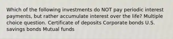 Which of the following investments do NOT pay periodic interest payments, but rather accumulate interest over the life? Multiple choice question. Certificate of deposits Corporate bonds U.S. savings bonds Mutual funds