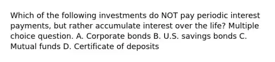 Which of the following investments do NOT pay periodic interest payments, but rather accumulate interest over the life? Multiple choice question. A. Corporate bonds B. U.S. savings bonds C. Mutual funds D. Certificate of deposits