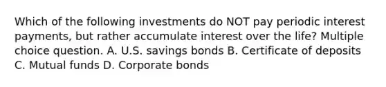 Which of the following investments do NOT pay periodic interest payments, but rather accumulate interest over the life? Multiple choice question. A. U.S. savings bonds B. Certificate of deposits C. Mutual funds D. Corporate bonds