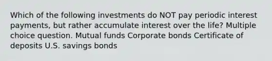 Which of the following investments do NOT pay periodic interest payments, but rather accumulate interest over the life? Multiple choice question. Mutual funds Corporate bonds Certificate of deposits U.S. savings bonds