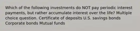 Which of the following investments do NOT pay periodic interest payments, but rather accumulate interest over the life? Multiple choice question. Certificate of deposits U.S. savings bonds Corporate bonds Mutual funds