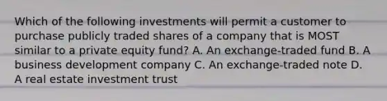 Which of the following investments will permit a customer to purchase publicly traded shares of a company that is MOST similar to a private equity fund? A. An exchange-traded fund B. A business development company C. An exchange-traded note D. A real estate investment trust