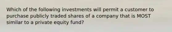 Which of the following investments will permit a customer to purchase publicly traded shares of a company that is MOST similar to a private equity fund?